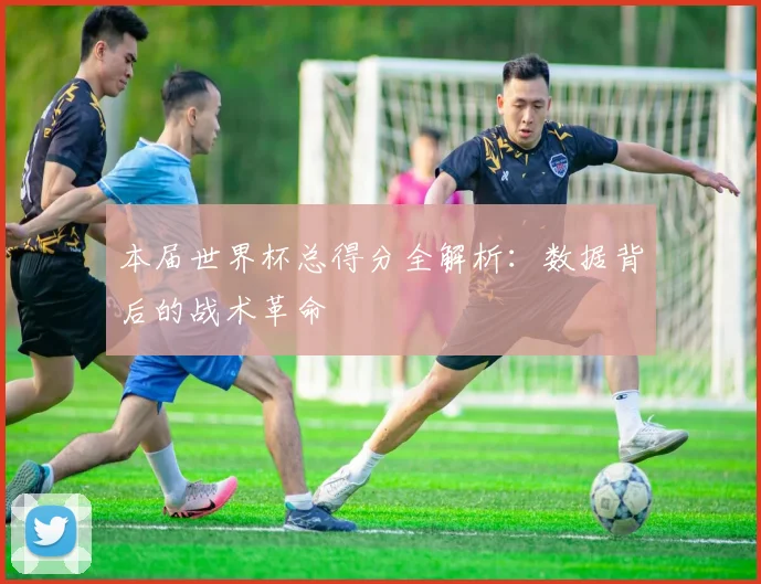 本届世界杯总得分全解析：数据背后的战术革命