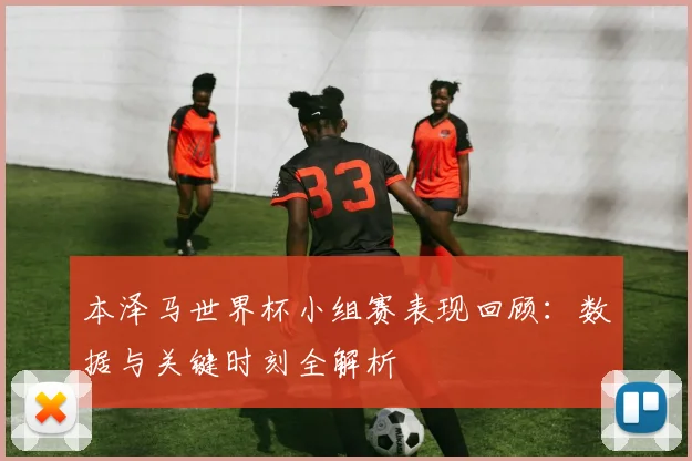 本泽马世界杯小组赛表现回顾：数据与关键时刻全解析