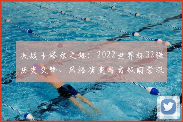 决战卡塔尔之路：2022世界杯32强历史交锋、风格演变与晋级前景深度观察