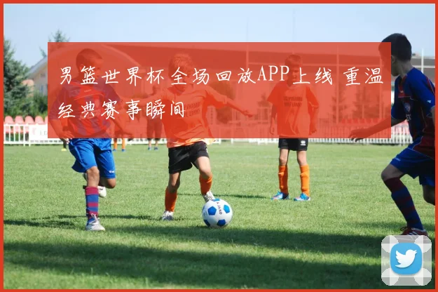 男篮世界杯全场回放APP上线 重温经典赛事瞬间