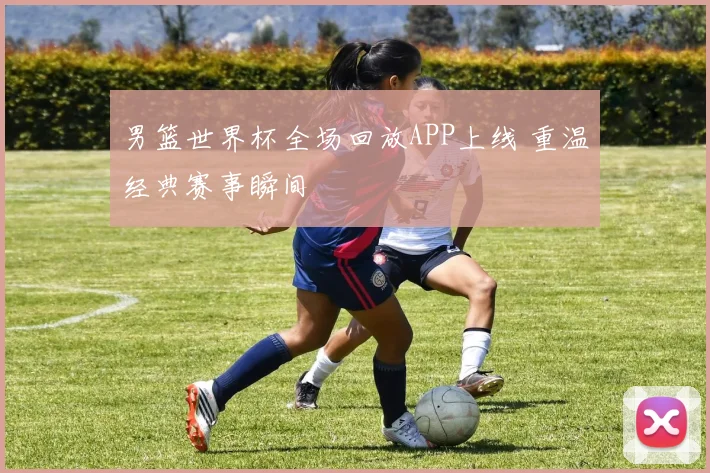 男篮世界杯全场回放APP上线 重温经典赛事瞬间