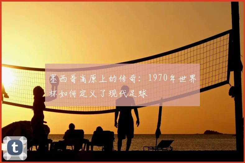 墨西哥高原上的传奇：1970年世界杯如何定义了现代足球